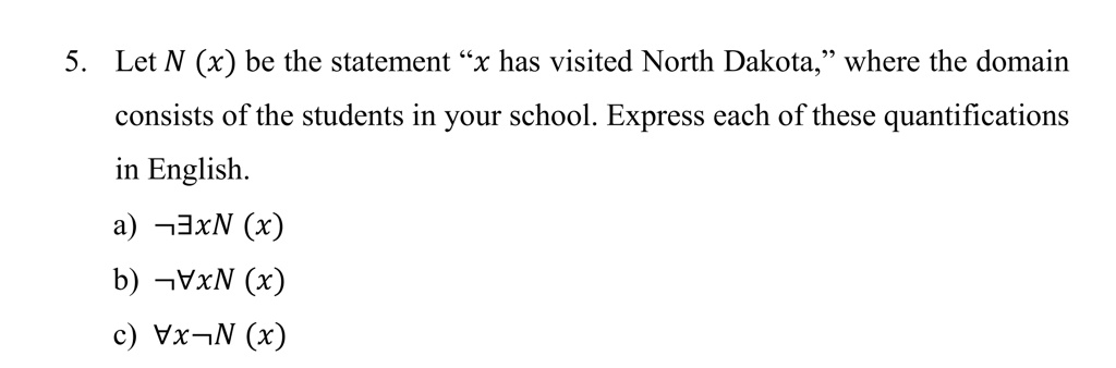 5. Let N (x) be the statement "x has visited North Dakota," where the domain consists of the students in your school. Express each of these quantifications in English.
a) ?xN (x)
b) ?xN (x)
c) ?xN (x)