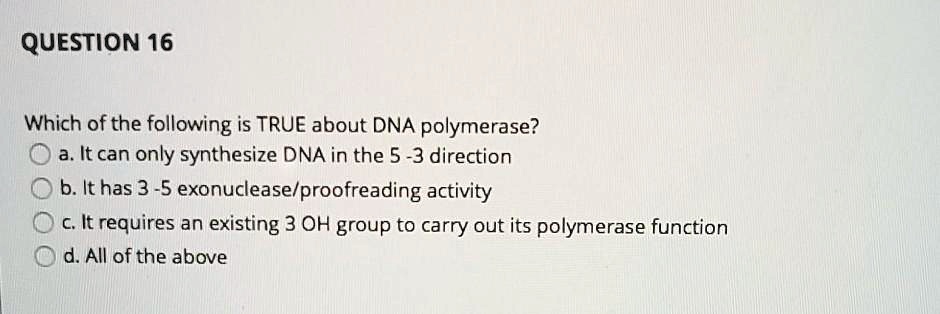 QUESTION 16
Which of the following is TRUE about DNA polymerase?
a. It can only synthesize DNA in the 5-3 direction
b. It has 3-5 exonuclease/proofreading activity
c. It requires an existing 3 OH group to carry out its polymerase function
d. All of the above