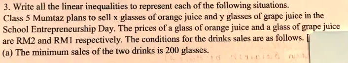 3. Write all the linear inequalities to represent each of the following situations.
Class 5 Mumtaz plans to sell x glasses of orange juice and y glasses of grape juice in the
School Entrepreneurship Day. The prices of a glass of orange juice and a glass of grape juice
are RM2 and RM1 respectively. The conditions for the drinks sales are as follows. [
(a) The minimum sales of the two drinks is 200 glasses.