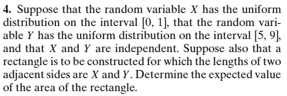 4. Suppose that the random variable X has the uniform
distribution on the interval [0, 1], that the random vari-
able Y has the uniform distribution on the interval [5, 9],
and that X and Y are independent. Suppose also that a
rectangle is to be constructed for which the lengths of two
adjacent sides are X and Y. Determine the expected value
of the area of the rectangle.