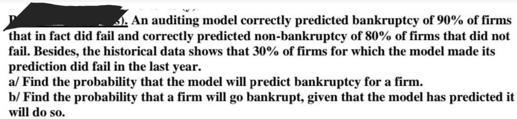An auditing model correctly predicted bankruptcy of 90% of firms that in fact did fail and correctly predicted non-bankruptcy of 80% of firms that did not fail. Besides, the historical data shows that 30% of firms for which the model made its prediction did fail in the last year.
a/ Find the probability that the model will predict bankruptcy for a firm.
b/ Find the probability that a firm will go bankrupt, given that the model has predicted it will do so.