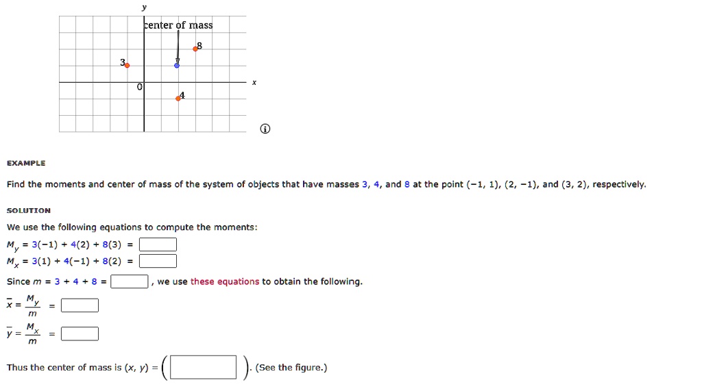 y
center of mass
3
0
4
8
?
EXAMPLE
Find the moments and center of mass of the system of objects that have masses 3, 4, and 8 at the point (-1, 1), (2, -1), and (3, 2), respectively.
SOLUTION
We use the following equations to compute the moments:
My = 3(-1) + 4(2) + 8(3) =
Mx = 3(1) + 4(-1) + 8(2) =
Since m = 3 + 4 + 8 =
x = (My)/(m) =
y = (Mx)/(m) =
we use these equations to obtain the following.
Thus the center of mass is (x, y) =
(See the figure.)