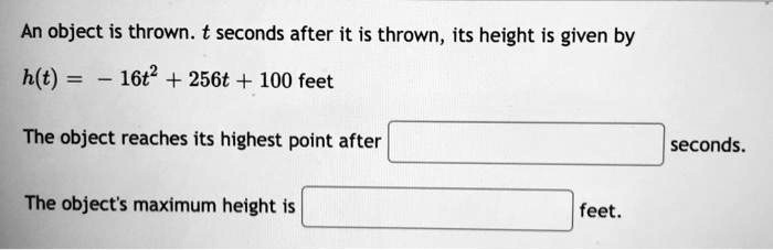 An object is thrown. t seconds after it is thrown, its height is given by

h(t) = -16t^2 + 256t + 100 feet

The object reaches its highest point after seconds.

The object's maximum height is feet.