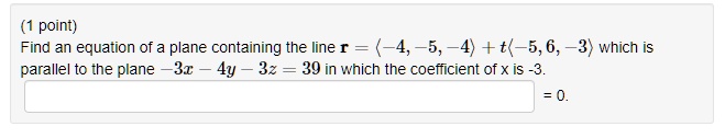 Find an equation of a plane containing the line r = ?-4, -5, -4? + t?-5, 6, -3? which is parallel to the plane -3x - 4y - 3z = 39 in which the coefficient of x is -3.