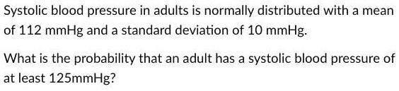Systolic blood pressure in adults is normally distributed with a mean of 112 mmHg and a standard deviation of 10 mmHg.

What is the probability that an adult has a systolic blood pressure of at least 125mmHg?