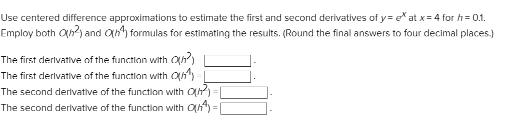 Use centered difference approximations to estimate the first and second derivatives of y = e^x at x = 4 for h = 0.1. Employ both O(h^2) and O(h^4) formulas for estimating the results. (Round the final answers to four decimal places.)

The first derivative of the function with O(h^2) = .
The first derivative of the function with O(h^4) = .
The second derivative of the function with O(h^2) = .
The second derivative of the function with O(h^4) = .