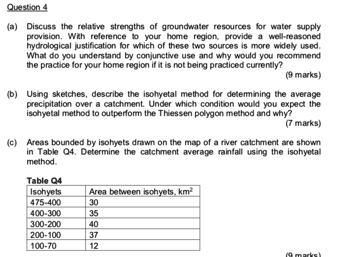 Question 4

(a) Discuss the relative strengths of groundwater resources for water supply provision. With reference to your home region, provide a well-reasoned hydrological justification for which of these two sources is more widely used. What do you understand by conjunctive use and why would you recommend the practice for your home region if it is not being practiced currently?
(9 marks)

(b) Using sketches, describe the isohyetal method for determining the average precipitation over a catchment. Under which condition would you expect the isohyetal method to outperform the Thiessen polygon method and why?
(7 marks)

(c) Areas bounded by isohyets drawn on the map of a river catchment are shown in Table Q4. Determine the catchment average rainfall using the isohyetal method.

Table Q4
Isohyets | Area between isohyets, km2
475-400 | 30
400-300 | 35
300-200 | 40
200-100 | 37
100-70 | 12
(9 marks)