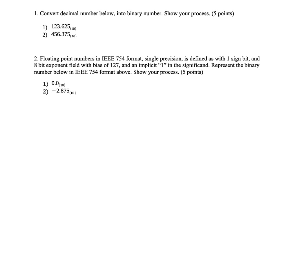SOLVED: Computer Structure 1. Convert decimal number below, into binary  number. Show your process. (5 points 1) 123.625(10) 2) 456.375(10) 2.  Floating point numbers in IEEE 754 format, single precision, is defined