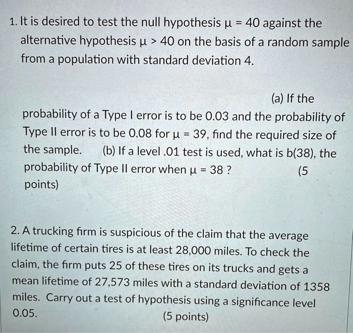 1. It is desired to test the null hypothesis ? = 40 against the
alternative hypothesis ? > 40 on the basis of a random sample
from a population with standard deviation 4.
(a) If the
probability of a Type I error is to be 0.03 and the probability of
Type II error is to be 0.08 for ? = 39, find the required size of
the sample. (b) If a level .01 test is used, what is b(38), the
probability of Type II error when ? = 38 ?
2. A trucking firm is suspicious of the claim that the average
lifetime of certain tires is at least 28,000 miles. To check the
claim, the firm puts 25 of these tires on its trucks and gets a
mean lifetime of 27,573 miles with a standard deviation of 1358
miles. Carry out a test of hypothesis using a significance level
0.05.