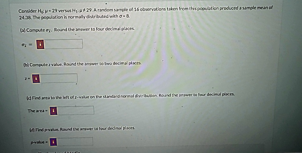 Consider H?: ? = 29 versus H?: ?? 29. A random sample of 16 observations taken from this population produced a sample mean of
24.38. The population is normally distributed with ? = 8.
(a) Compute σx̅. Round the answer to four decimal places.
σx̅ = 
(b) Compute z value. Round the answer to two decimal places.
z = 
(c) Find area to the left of z-value on the standard normal distribution. Round the answer to four decimal places.
The area = 
(d) Find p-value. Round the answer to four decimal places.
p-value = 