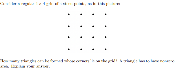 Consider a regular 4 × 4 grid of sixteen points, as in this picture:

How many triangles can be formed whose corners lie on the grid? A triangle has to have nonzero area. Explain your answer.