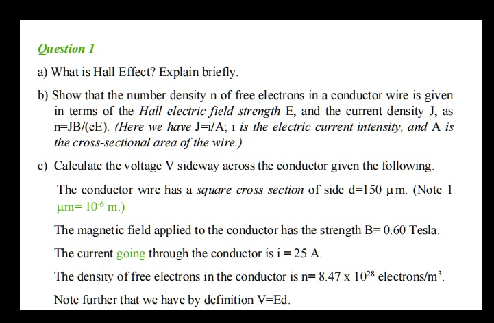 Question 1
a) What is Hall Effect? Explain briefly.
b) Show that the number density n of free electrons in a conductor wire is given in terms of the Hall electric field strength E, and the current density J, as n=JB/(eE). (Here we have J=i/A; i is the electric current intensity, and A is the cross-sectional area of the wire.)
c) Calculate the voltage V sideway across the conductor given the following.
The conductor wire has a square cross section of side d=150 ?m. (Note 1 ?m= 10?? m.)
The magnetic field applied to the conductor has the strength B= 0.60 Tesla.
The current going through the conductor is i = 25 A.
The density of free electrons in the conductor is n= 8.47 x 10²? electrons/m³.
Note further that we have by definition V=Ed.