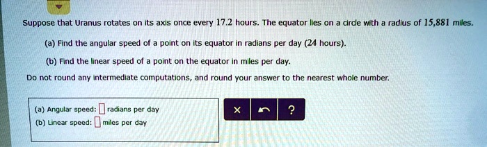 Suppose that Uranus rotates on its axis once every 17.2 hours. The equator lies on a circle with a radius of 15,881 miles.
(a) Find the angular speed of a point on its equator in radians per day (24 hours).
(b) Find the linear speed of a point on the equator in miles per day.
Do not round any intermediate computations, and round your answer to the nearest whole number.
(a) Angular speed: radians per day
(b) Linear speed: miles per day