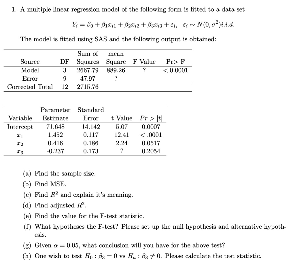 1. A multiple linear regression model of the following form is fitted to a data set
Yi = ?0 + ?1xi1 + ?2xi2 + ?3xi3 + ?i, ?i   N(0, ?2)i.i.d.
The model is fitted using SAS and the following output is obtained:
Source DF Sum of Squares mean Square F Value Pr > F
Model 3 2667.79 889.26 ? < 0.0001
Error 9 47.97 ?
Corrected Total 12 2715.76
Variable Parameter Estimate Standard Error t Value Pr > |t|
Intercept 71.648 14.142 5.07 0.0007
x1 1.452 0.117 12.41 < .0001
x2 0.416 0.186 2.24 0.0517
x3 -0.237 0.173 ? 0.2054
(a) Find the sample size.
(b) Find MSE.
(c) Find R2 and explain it’s meaning.
(d) Find adjusted R2.
(e) Find the value for the F-test statistic.
(f) What hypotheses the F-test? Please set up the null hypothesis and alternative hypothesis.
(g) Given ? = 0.05, what conclusion will you have for the above test?
(h) One wish to test H0 : ?3 = 0 vs Ha : ?3 ? 0. Please calculate the test statistic.