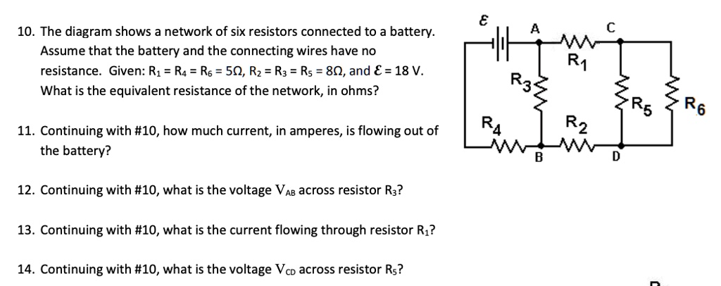 10. The diagram shows a network of six resistors connected to a battery. Assume that the battery and the connecting wires have no resistance. Given: R1 = R4 = R6 = 5?, R2 = R3 = R5 = 8?, and ? = 18 V. What is the equivalent resistance of the network, in ohms?

11. Continuing with #10, how much current, in amperes, is flowing out of the battery?

12. Continuing with #10, what is the voltage VAB across resistor R3?

13. Continuing with #10, what is the current flowing through resistor R1?

14. Continuing with #10, what is the voltage VCD across resistor R5?