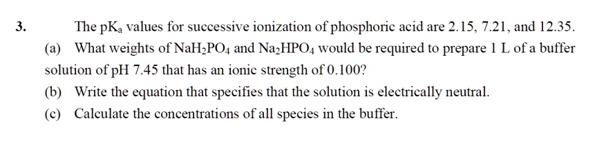 3. The pKa values for successive ionization of phosphoric acid are 2.15, 7.21, and 12.35.
(a) What weights of NaH2PO4 and Na2HPO4 would be required to prepare 1 L of a buffer solution of pH 7.45 that has an ionic strength of 0.100?
(b) Write the equation that specifies that the solution is electrically neutral.
(c) Calculate the concentrations of all species in the buffer.
