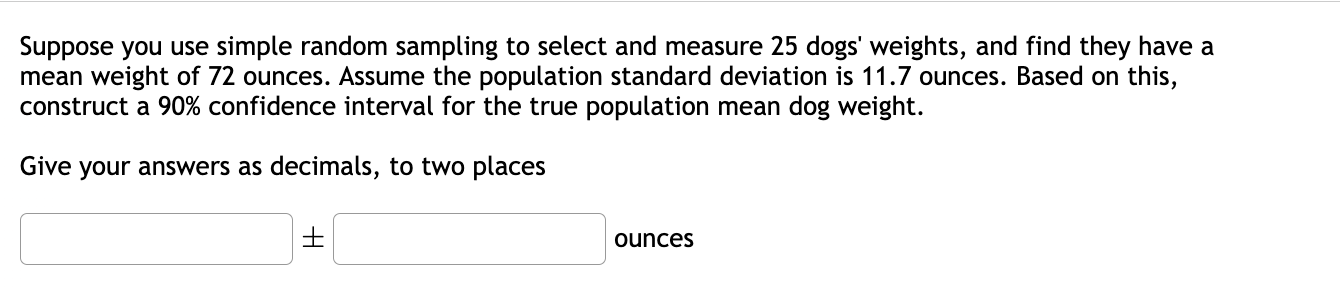 Suppose you use simple random sampling to select and measure 25 dogs' weights, and find they have a mean weight of 72 ounces. Assume the population standard deviation is 11.7 ounces. Based on this, construct a 90% confidence interval for the true population mean dog weight.

Give your answers as decimals, to two places

± ounces