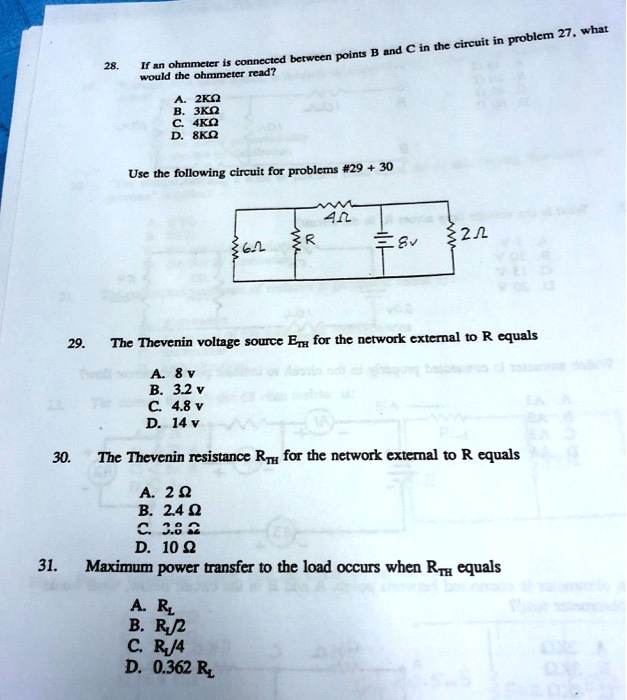 28.
If an ohmmeter is connected between points B and C in the circuit in problem 27, what
would the ohmmeter read?
A. 2 kΩ
B. 3 kΩ
C. 4 kΩ
D. 8 kΩ
Use the following circuit for problems #29 + 30
4Ω
R
2Ω
6Ω
8v
29.
The Thevenin voltage source ETH for the network external to R equals
A. 8 v
B. 3.2 v
C. 4.8 v
D. 14 v
30.
The Thevenin resistance RTH for the network external to R equals
A. 2 Ω
B. 2.4 Ω
C. 3.8 Ω
D. 10 Ω
31.
Maximum power transfer to the load occurs when RTH equals
A. R
B. R/2
C. R/4
D. 0.362 R