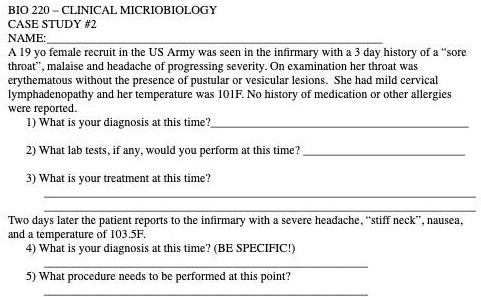 BIO 220 – CLINICAL MICROBIOLOGY
CASE STUDY #2
NAME:
A 19 yo female recruit in the US Army was seen in the infirmary with a 3 day history of a –sore throat–, malaise and headache of progressing severity. On examination her throat was erythematous without the presence of pustular or vesicular lesions. She had mild cervical lymphadenopathy and her temperature was 101F. No history of medication or other allergies were reported.
1) What is your diagnosis at this time?
2) What lab tests, if any, would you perform at this time?
3) What is your treatment at this time?
Two days later the patient reports to the infirmary with a severe headache, –stiff neck–, nausea, and a temperature of 103.5F.
4) What is your diagnosis at this time? (BE SPECIFIC!)
5) What procedure needs to be performed at this point?