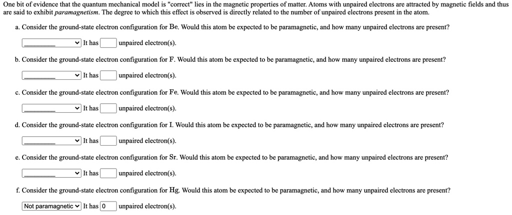 One bit of evidence that the quantum mechanical model is "correct" lies in the magnetic properties of matter. Atoms with unpaired electrons are attracted by magnetic fields and thus are said to exhibit paramagnetism. The degree to which this effect is observed is directly related to the number of unpaired electrons present in the atom.
a. Consider the ground-state electron configuration for Be. Would this atom be expected to be paramagnetic, and how many unpaired electrons are present?
It has unpaired electron(s).
b. Consider the ground-state electron configuration for F. Would this atom be expected to be paramagnetic, and how many unpaired electrons are present?
It has unpaired electron(s).
c. Consider the ground-state electron configuration for Fe. Would this atom be expected to be paramagnetic, and how many unpaired electrons are present?
It has unpaired electron(s).
d. Consider the ground-state electron configuration for I. Would this atom be expected to be paramagnetic, and how many unpaired electrons are present?
It has unpaired electron(s).
e. Consider the ground-state electron configuration for Sr. Would this atom be expected to be paramagnetic, and how many unpaired electrons are present?
It has unpaired electron(s).
f. Consider the ground-state electron configuration for Hg. Would this atom be expected to be paramagnetic, and how many unpaired electrons are present?
Not paramagnetic It has 0 unpaired electron(s).