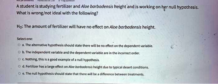 A student is studying fertilizer and Aloe barbadensis height and is working on her null hypothesis. What is wrong/not ideal with the following? Ho: The amount of fertilizer will have no effect on Aloe barbadensis height. Select one: a. The alternative hypothesis should state there will be no effect on the dependent variable. b. The independent variable and the dependent variable are in the incorrect order. c. Nothing, this is a good example of a null hypothesis. d. Fertilizer has a large effect on Aloe barbadensis height due to typical desert conditions. e. The null hypothesis should state that there will be a difference between treatments.