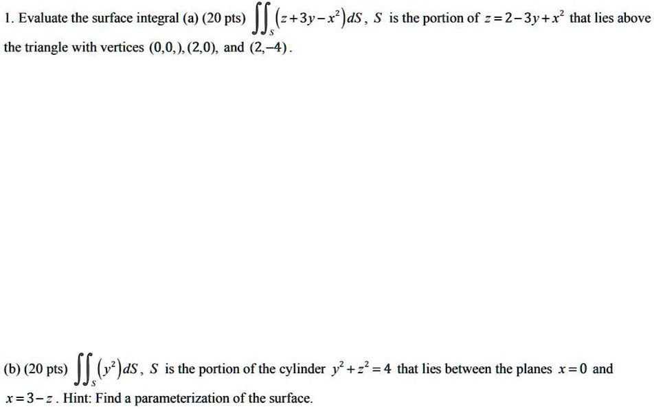 1. Evaluate the surface integral (a) (20 pts) ?S (z+3y-x^2) dS, S is the portion of z = 2 - 3y + x^2 that lies above the triangle with vertices (0,0), (2,0), and (2,-4).

(b) (20 pts) ?S (y^2) dS, S is the portion of the cylinder y^2 + z^2 = 4 that lies between the planes x = 0 and x = 3 - z. Hint: Find a parameterization of the surface.