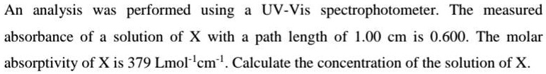 An analysis was performed using a UV-Vis spectrophotometer. The measured absorbance of a solution of X with a path length of 1.00 cm is 0.600. The molar absorptivity of X is 379 Lmol?¹cm?¹. Calculate the concentration of the solution of X.