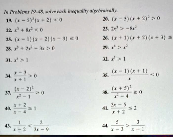 In Problems 19-48, solve each inequality algebraically.
19. (x - 5)^2(x + 2) < 0
20. (x - 5)(x + 2)^2 > 0
22. x^3 + 8x^2 < 0
23. 2x^3 > -8x^2
25. (x - 1)(x - 2)(x - 3) ≤ 0
26. (x + 1)(x + 2)(x + 3) ≤ 0
28. x^3 + 2x^2 - 3x > 0
29. x^4 > x^2
31. x^4 > 1
32. x^3 > 1
34. (x - 3)/(x + 1) > 0
35. ((x - 1)(x + 1))/(x)≤ 0
37. ((x - 2)^2)/(x^2 - 1)≥ 0
38. ((x + 5)^2)/(x^2 - 4)≥ 0
40. (x + 2)/(x - 4)≥ 1
41. (3x - 5)/(x + 2)≤ 2
43. (1)/(x - 2) < (2)/(3x - 9) 
44. (5)/(x - 3) > (3)/(x + 1)