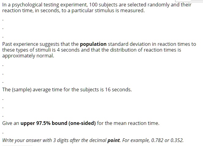 In a psychological testing experiment, 100 subjects are selected randomly and their reaction time, in seconds, to a particular stimulus is measured.
Past experience suggests that the population standard deviation in reaction times to these types of stimuli is 4 seconds and that the distribution of reaction times is approximately normal.
The (sample) average time for the subjects is 16 seconds.
Give an upper 97.5% bound (one-sided) for the mean reaction time.
Write your answer with 3 digits after the decimal point. For example, 0.782 or 0.352.