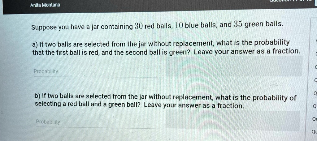 Anita Montana
Suppose you have a jar containing 30 red balls, 10 blue balls, and 35 green balls.
a) If two balls are selected from the jar without replacement, what is the probability
that the first ball is red, and the second ball is green? Leave your answer as a fraction.
Probability
b) If two balls are selected from the jar without replacement, what is the probability of
selecting a red ball and a green ball? Leave your answer as a fraction.
Probability