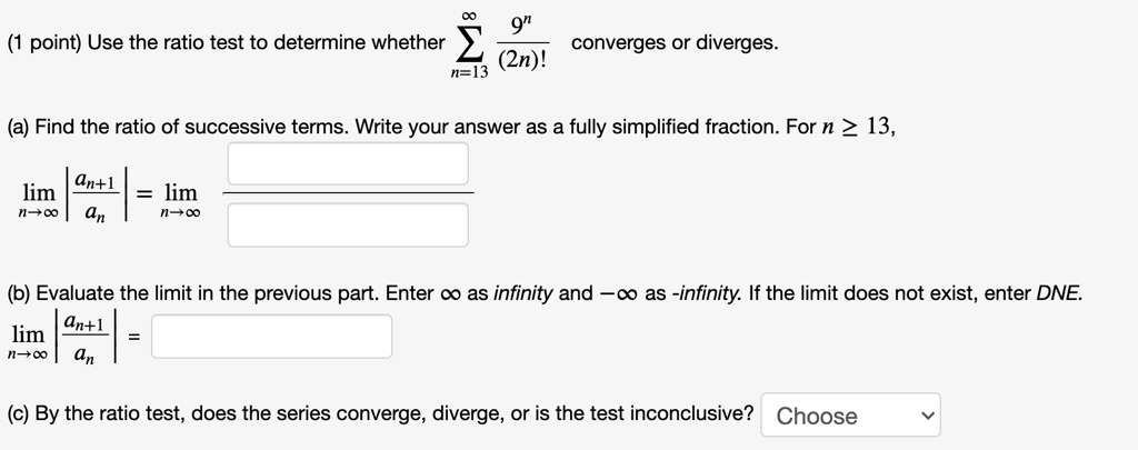Use the ratio test to determine whether sumn=13^infty frac9^n(2n)! converges or diverges.

(a) Find the ratio of successive terms. Write your answer as a fully simplified fraction. For n ge 13,
limn 	o infty left| fracan+1an ight| = limn 	o infty fracquadquad

(b) Evaluate the limit in the previous part. Enter infty as infinity and -infty as -infinity. If the limit does not exist, enter DNE.
limn 	o infty left| fracan+1an ight| =

(c) By the ratio test, does the series converge, diverge, or is the test inconclusive? Choose