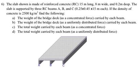 6) The slab shown is made of reinforced concrete (RC) 15 m long, 8 m wide, and 0.2m deep. The slab is supported by three RC beams A, B, and C (0.25x0.45 x15 m each). If the density of concrete is 2500 kg/m³ find the following:
a) The weight of the bridge deck (as a concentrated force) carried by each beam.
b) The weight of the bridge deck (as a uniformly distributed force) carried by each beam.
c) The total weight carried by each beam (as a concentrated force)
d) The total weight carried by each beam (as a uniformly distributed force)