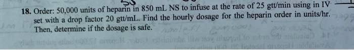 18. Order: 50,000 units of heparin in 850 mL NS to infuse at the rate of 25 gtt/min using in IV set with a drop factor 20 gtt/mL. Find the hourly dosage for the heparin order in units/hr. Then, determine if the dosage is safe.