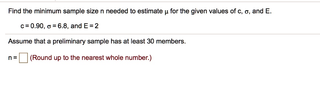 Find the minimum sample size n needed to estimate ? for the given values of c, ?, and E.
c = 0.90, ? = 6.8, and E = 2
Assume that a preliminary sample has at least 30 members.
n = (Round up to the nearest whole number.)