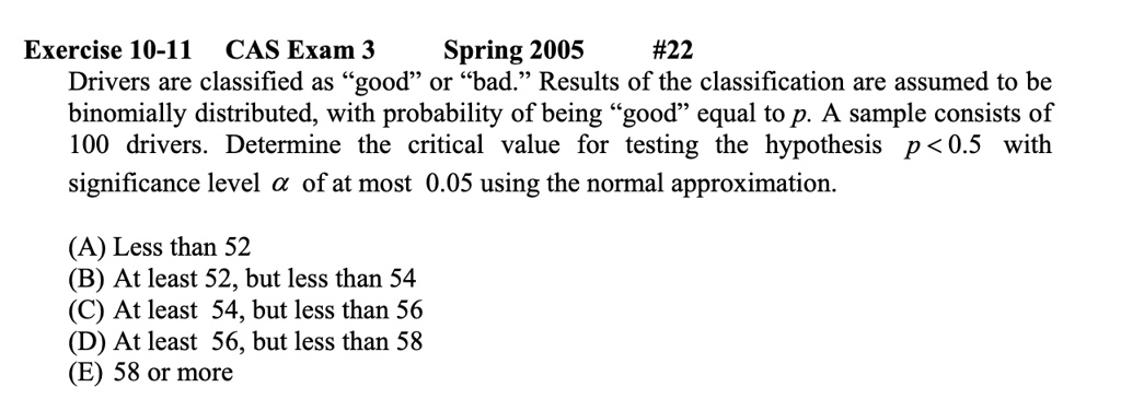 Exercise 10-11 CAS Exam 3 Spring 2005 #22 Drivers are classified as g̈oodör b̈ad.R̈esults of the classification are assumed to be binomially distributed, with probability of being g̈oodëqual to p. A sample consists of 100 drivers. Determine the critical value for testing the hypothesis p < 0.5 with significance level α of at most 0.05 using the normal approximation.
(A) Less than 52
(B) At least 52, but less than 54
(C) At least 54, but less than 56
(D) At least 56, but less than 58
(E) 58 or more