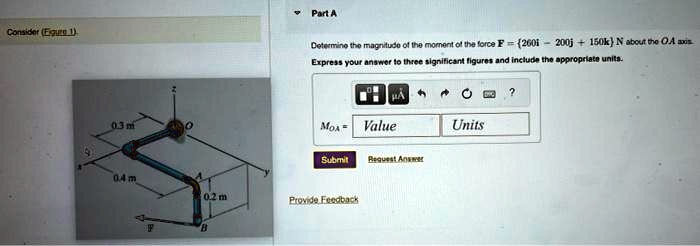Consider (Figure 1)
Part A
Determine the magnitude of the moment of the force F = (260î - 200ĵ + 150k̂) N about the OA axis.
Express your answer to three significant figures and include the appropriate units.
MOA = Value Units
Submit Request Answer
Provide Feedback