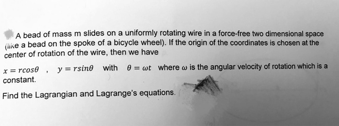 A bead of mass m slides on a uniformly rotating wire in a force-free two dimensional space (like a bead on the spoke of a bicycle wheel). If the origin of the coordinates is chosen at the center of rotation of the wire, then we have eginequation* x = r cos 	heta qquad , qquad y = r sin 	heta endequation* with heta = omega t where omega is the angular velocity of rotation which is a constant. Find the Lagrangian and Lagrange's equations.