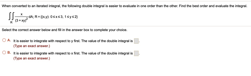 When converted to an iterated integral, the following double integral is easier to evaluate in one order than the other. Find the best order and evaluate the integral.
?R x / (3 + xy)^2 dA; R = (x,y): 0 ? x ? 3, 1 ? y ? 2
Select the correct answer below and fill in the answer box to complete your choice.
A. It is easier to integrate with respect to y first. The value of the double integral is .
(Type an exact answer.)
B. It is easier to integrate with respect to x first. The value of the double integral is .
(Type an exact answer.)