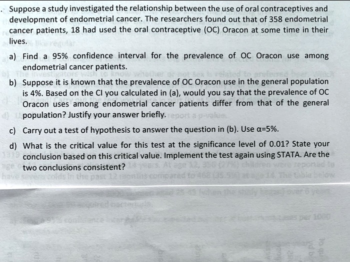 Suppose a study investigated the relationship between the use of oral contraceptives and development of endometrial cancer. The researchers found out that of 358 endometrial cancer patients, 18 had used the oral contraceptive (OC) Oracon at some time in their lives.

a) Find a 95% confidence interval for the prevalence of OC Oracon use among endometrial cancer patients.

b) Suppose it is known that the prevalence of OC Oracon use in the general population is 4%. Based on the CI you calculated in (a), would you say that the prevalence of OC Oracon uses among endometrial cancer patients differ from that of the general population? Justify your answer briefly.

c) Carry out a test of hypothesis to answer the question in (b). Use ?=5%.

d) What is the critical value for this test at the significance level of 0.01? State your conclusion based on this critical value. Implement the test again using STATA. Are the two conclusions consistent?