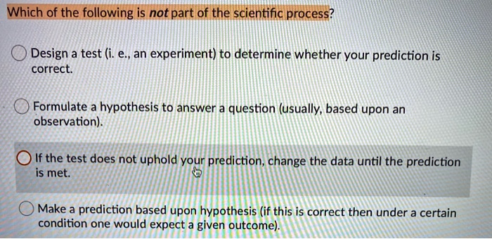 Which of the following is not part of the scientific process?
Design a test (i. e., an experiment) to determine whether your prediction is correct.
Formulate a hypothesis to answer a question (usually, based upon an observation).
If the test does not uphold your prediction, change the data until the prediction is met.
Make a prediction based upon hypothesis (if this is correct then under a certain condition one would expect a given outcome).