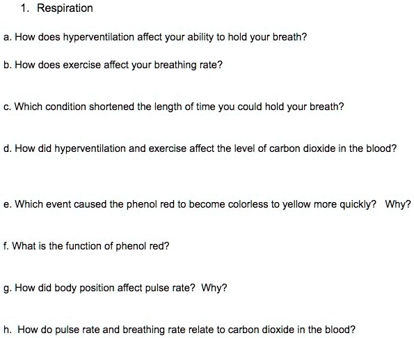 1. Respiration
a. How does hyperventilation affect your ability to hold your breath?
b. How does exercise affect your breathing rate?
c. Which condition shortened the length of time you could hold your breath?
d. How did hyperventilation and exercise affect the level of carbon dioxide in the blood?
e. Which event caused the phenol red to become colorless to yellow more quickly? Why?
f. What is the function of phenol red?
g. How did body position affect pulse rate? Why?
h. How do pulse rate and breathing rate relate to carbon dioxide in the blood?
