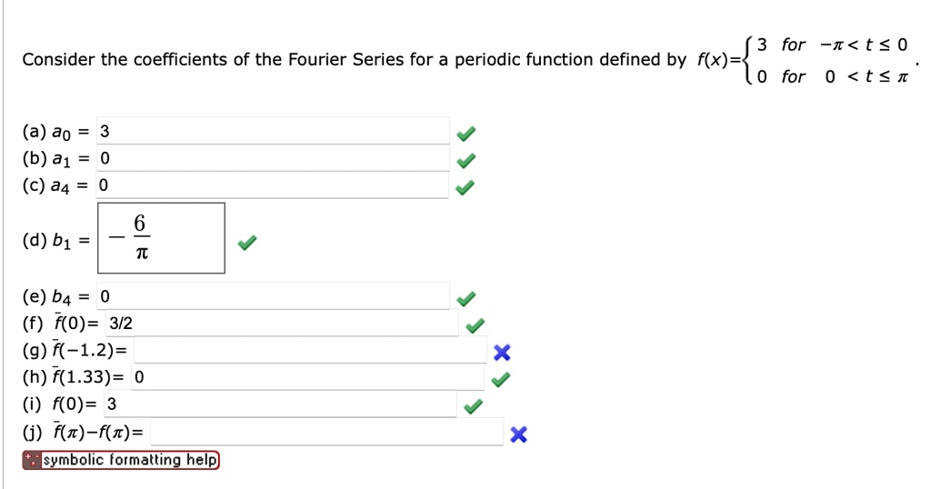 Consider the coefficients of the Fourier Series for a periodic function defined by f(x) =  3    for  -π < t ≤ 0
 0    for  0 < t ≤π.
(a) a0 = 3
(b) a1 = 0
(c) a4 = 0
(d) b1 = -(6)/(π)
(e) b4 = 0
(f) f̅(0) = 3/2
(g) f̅(-1.2) =
(h) f̅(1.33) = 0
(i) f(0) = 3
(j) f(π) - f(-π) =