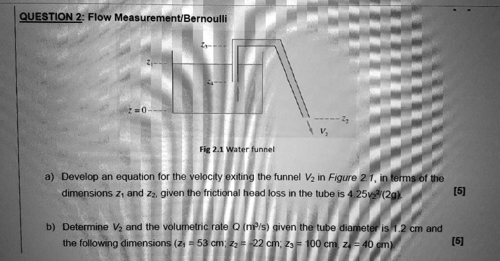 QUESTION 2: Flow Measurement/Bernoulli
z1
z3
z4
z=0
z2
V2
Fig 2.1 Water funnel
a) Develop an equation for the velocity exiting the funnel V2 in Figure 2.1, in terms of the dimensions z1 and z2, given the frictional head loss in the tube is 4.25v2"/(2g).
b) Determine V2 and the volumetric rate Q (m3/s) given the tube diameter is 1.2 cm and the following dimensions (z1 = 53 cm; z2 = -22 cm; z3 = 100 cm, z4 = 40 cm).