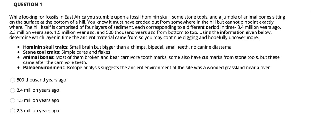 While looking for fossils in East Africa you stumble upon a fossil hominin skull, some stone tools, and a jumble of animal bones sitting on the surface at the bottom of a hill. You know it must have eroded out from somewhere in the hill but cannot pinpoint exactly where. The hill itself is comprised of four layers of sediment, each corresponding to a different period in time- 3.4 million years ago, 2.3 million years ago, 1.5 million year ago, and 500 thousand years ago from bottom to top. Using the information given below, determine which layer in time the ancient material came from so you may continue digging and hopefully uncover more.

• Hominin skull traits: Small brain but bigger than a chimps, bipedal, small teeth, no canine diastema
• Stone tool traits: Simple cores and flakes
• Animal bones: Most of them broken and bear carnivore tooth marks, some also have cut marks from stone tools, but these came after the carnivore teeth.
• Paleoenvironment: Isotope analysis suggests the ancient environment at the site was a wooded grassland near a river

500 thousand years ago
3.4 million years ago
1.5 million years ago
2.3 million years ago