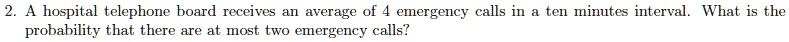 A hospital telephone board receives an average of 4 emergency calls in a ten minutes interval. What is the probability that there are at most two emergency calls?