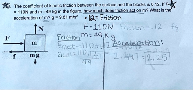 3. The coefficient of kinetic friction between the surface and the blocks is 0.12. If F = 110N and m =49 kg in the figure, how much does friction act on m? What is the acceleration of m? g = 9.81 m/s"
.12 = Friction
F=110N Friction=.12 fg
Friction m= 49 Kg
Fnet=110+.12
Acceleration:
acal= 110.12 / 49 = 2.2447 = 2.25