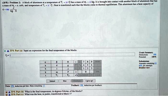 (20%) Problem 2: A block of aluminum at a temperature of $T1 = 33 \degree C$ has a mass of $m1 = 13 \text{ kg}$. It is brought into contact with another block of aluminum that has a mass of $m2 = 0.50 m1$, and temperature of $T2 = -11 \degree C$. Heat is transferred such that the blocks come to thermal equilibrium. This aluminum has a heat capacity of $c = 901 \frac{\text{J}}{\text{kg} \cdot \text{K}}$

Tf =