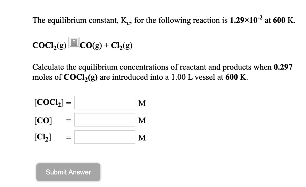 The equilibrium constant, Kc, for the following reaction is 1.29×10?² at 600 K.
COCl?(g) ? CO(g) + Cl?(g)
Calculate the equilibrium concentrations of reactant and products when 0.297 moles of COCl?(g) are introduced into a 1.00 L vessel at 600 K.
[COCl?] = M
[CO] = M
[Cl?] = M