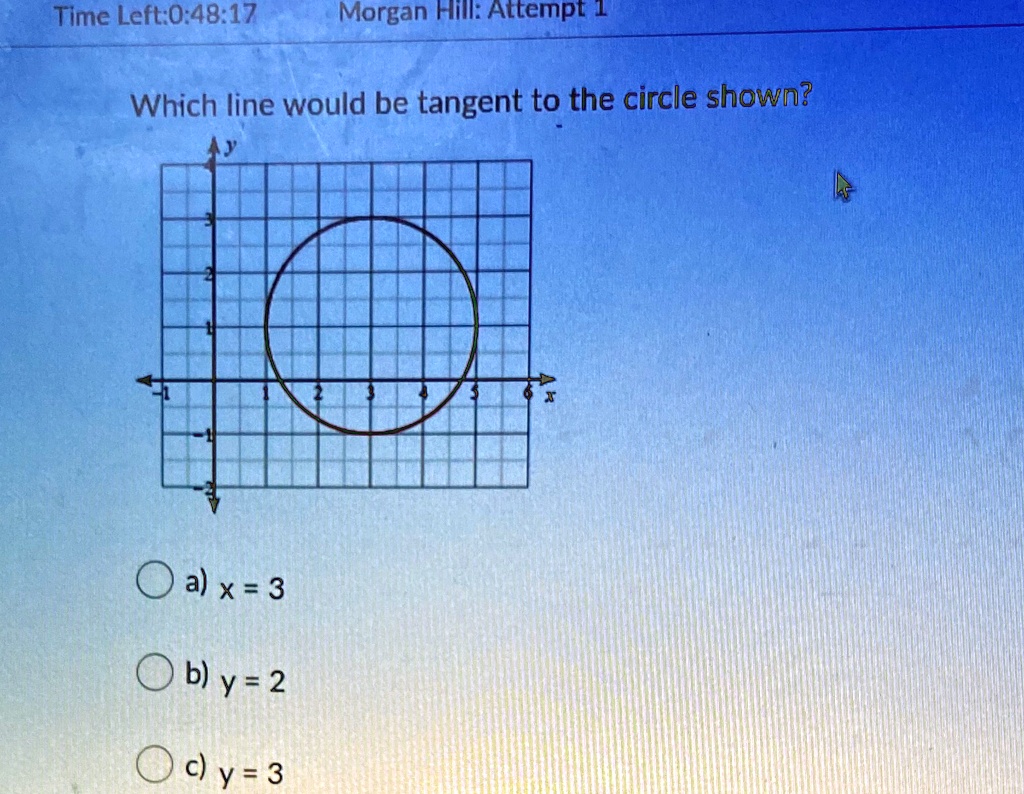 Time Left:0:48:17
Morgan Hill: Attempt 1
Which line would be tangent to the circle shown?
y
3
-1
a) x = 3
b) y = 2
c) y = 3
