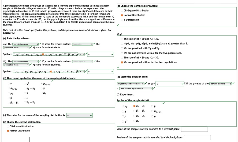 A psychologist who needs two groups of students for a learning experiment decides to select a random
sample of 110 female college students and 73 male college students. Before the experiment, the
psychologist administers an IQ test to both groups to determine if there is a significant difference in their
mean IQ scores. The population standard deviation for this IQ test is know to be 13 for both female and
male populations. If the sample mean IQ score of the 110 female students is 118.6 and the sample mean IQ
score for the 73 male students is 120, can the psychologist conclude that there is a significant difference in
the mean IQ score of both groups at α = 5%? Let population 1 be female students and population 2 be male
students.
Note that direction is not specified in this problem, and the population standard deviation is given. See
Chapter 13.
(a) State the hypotheses:
H0: The population mean IQ score for female students is equal to the
population mean IQ score for male students.
Symbols: μ1 μ2 μx̅1 - x̅2μp̅μ1 - μ2 1 2 p̅μ = 0
Ha: The population mean IQ score for female students is not equal to the
population mean IQ score for male students.
Symbols: μ1 μ2 μx̅1 - x̅2μp̅μ1 - μ2 1 2 p̅μ = 0
(b) The correct symbol for the mean of the sampling distribution is:
r̅x̅(x^2)/(p1 - p2)(x̅1 - x̅2)/(p)μ1 - p2 x̅1 - x̅2
(c) The value for the mean of the sampling distribution is: 0
(d) Choose the correct distribution:
Chi-Square Distribution
Normal Distribution
Why?
T-Distribution
The size of n1 < 30 and n2 < 30.
n1p1, n1(1-p1), n2p2, and n2(1-p2) are all greater than 5.
We are provided with x̅1 and x̅2.
We are not provided with σ for the two populations.
The size of n1 > 30 and n2 > 30.
We are provided with σ for the two populations.
(e) State the decision rule:
Reject H0 and accept Ha at α = 5%
is less than or equal to 0.05
(f) Experiment:
Symbol of the sample statistic:
μp̅x̅1 - x̅2 p̅μx̅1 - p2 μx̅1 - x̅2x̅2 - x̅1 μ
^2 μ2
Value of the sample statistic rounded to 1 decimal place:
P-value of the sample statistic rounded to 4 decimal places: